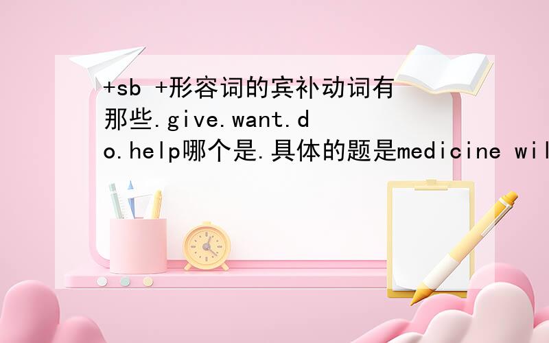 +sb +形容词的宾补动词有那些.give.want.do.help哪个是.具体的题是medicine will ______you good