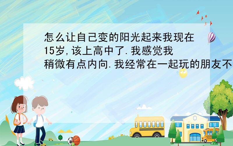 怎么让自己变的阳光起来我现在15岁,该上高中了.我感觉我稍微有点内向.我经常在一起玩的朋友不多,但是,也有一些关系不错,但是不怎么联系的朋友.我平时不怎么笑,除非遇到真能让我开心的