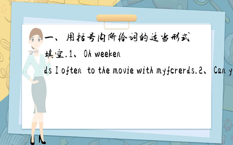 一、用括号内所给词的适当形式填空.1、Oh weekends I often  to the movie with myfcrerds.2、Can you  in the water 3、My teacher wants a ping-pong bat .4、My parents < not eat > salad for breakfast .5、The shop  many clothes .6、 you