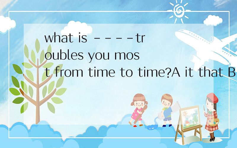 what is ----troubles you most from time to time?A it that B that C which D it 为什么选A 而不选D 返回语序,用 it is what 作主语不对吗?