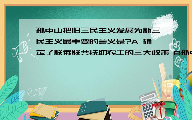 孙中山把旧三民主义发展为新三民主义最重要的意义是?A 确定了联俄联共扶助农工的三大政策 B孙中山把旧三民主义发展为新三民主义最重要的意义是?A 确定了联俄联共扶助农工的三大政策B