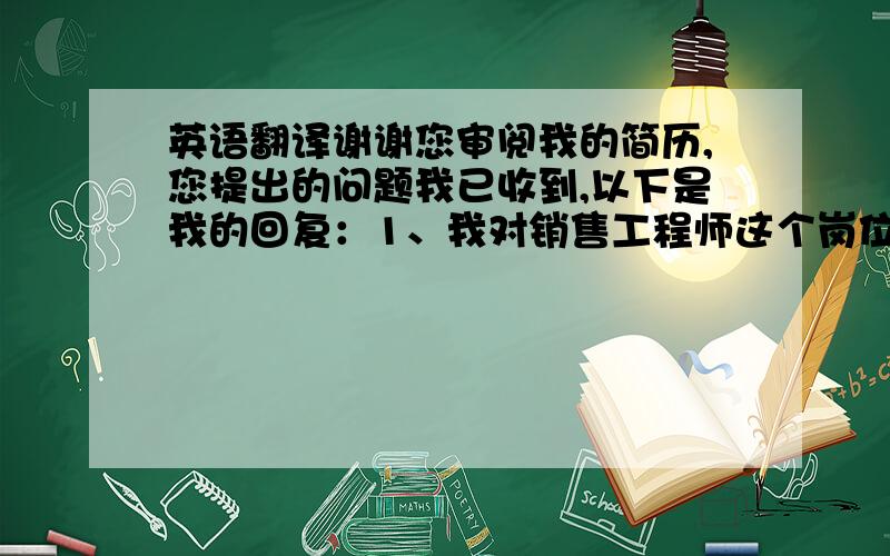 英语翻译谢谢您审阅我的简历,您提出的问题我已收到,以下是我的回复：1、我对销售工程师这个岗位也很感兴趣.2、工作地点没有特别要求,当然个人比较喜欢在山东工作.