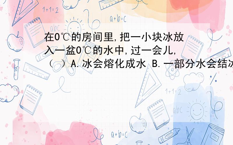 在0℃的房间里,把一小块冰放入一盆0℃的水中,过一会儿,（ ）A.冰会熔化成水 B.一部分水会结冰 C.冰不会熔化,水也不会结冰 D.三种情况都有可能