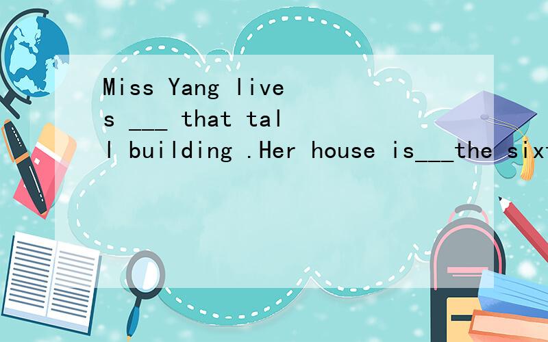 Miss Yang lives ___ that tall building .Her house is___the sixteenth floor