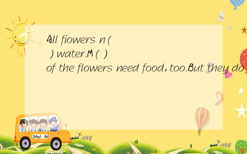 All fiowers n( ) water.M( ) of the flowers need food,too.But they do not e( ) cakes or hot dogs.some flowers do eat flies.One k.( )of flower is calld flytrap.Along comes a fly.It s( ) on the flower.The flower shuts up fast.The fly cannot get away.The