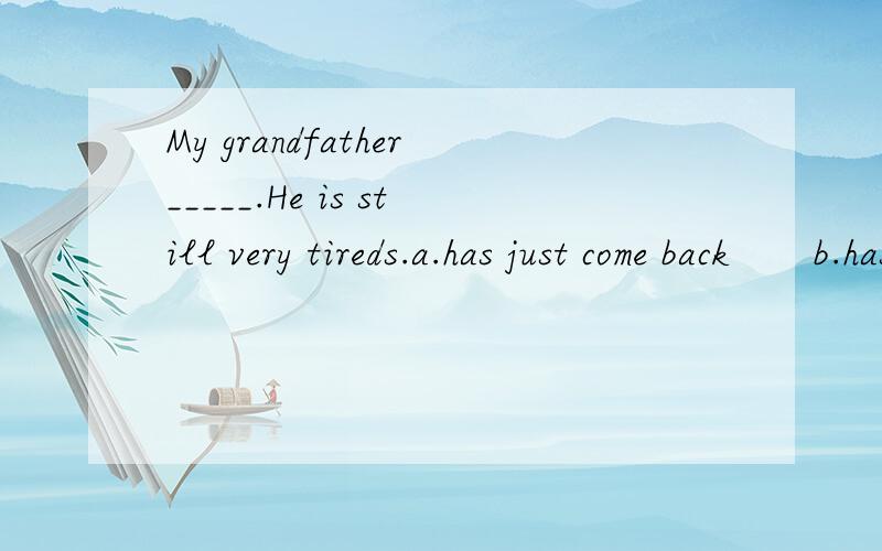 My grandfather_____.He is still very tireds.a.has just come back       b.has  already come back     c. have yet come  backd.have just come back