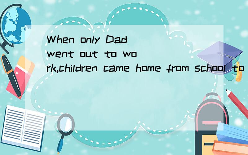 When only Dad went out to work,children came home from school to Mom.这句话求解释When only Dad went out to work,children came home from school to Mom.翻译是：当父亲一人外出上班时,孩子们放学回家有妈妈在.但children came