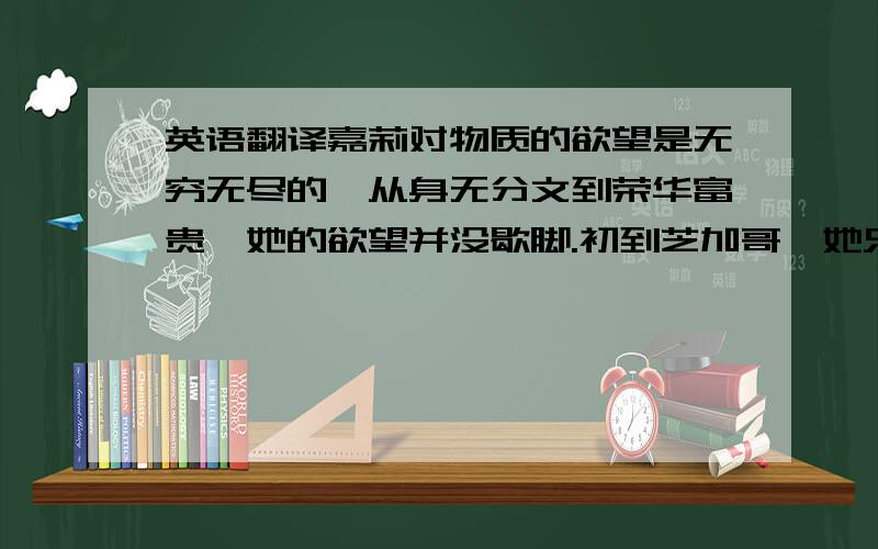 英语翻译嘉莉对物质的欲望是无穷无尽的,从身无分文到荣华富贵,她的欲望并没歇脚.初到芝加哥,她只是想找一份能养活自己的活.之后却沉醉于大城市的金碧辉煌,在商场橱窗前,“她禁不住觉