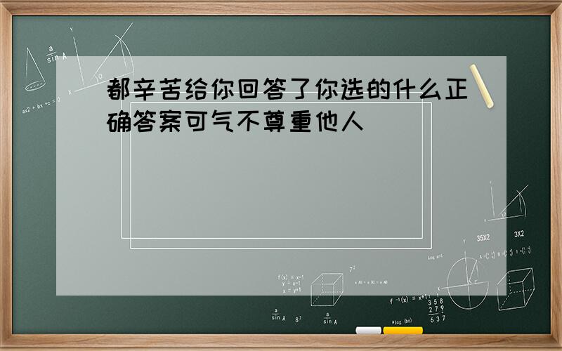 都辛苦给你回答了你选的什么正确答案可气不尊重他人