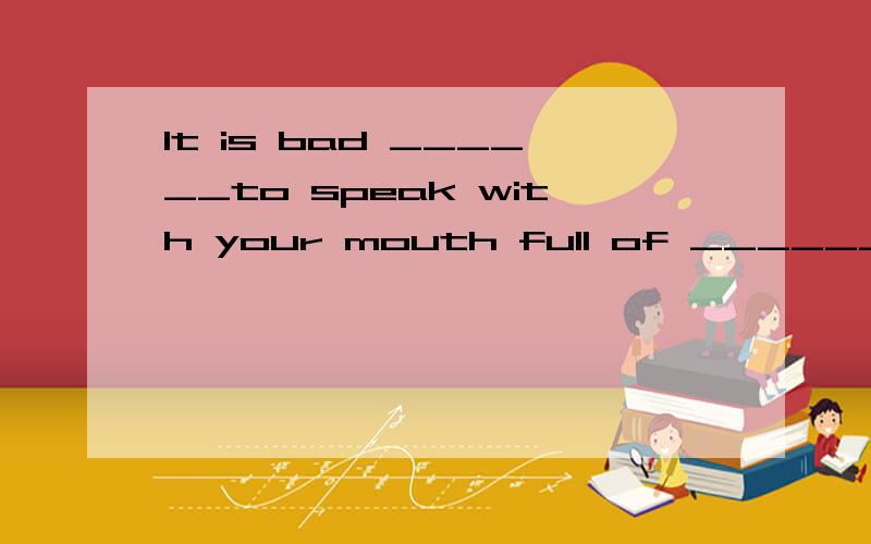 It is bad ______to speak with your mouth full of _____________.A.manner;food B.manners;foods C.manner;foods D.manners;food