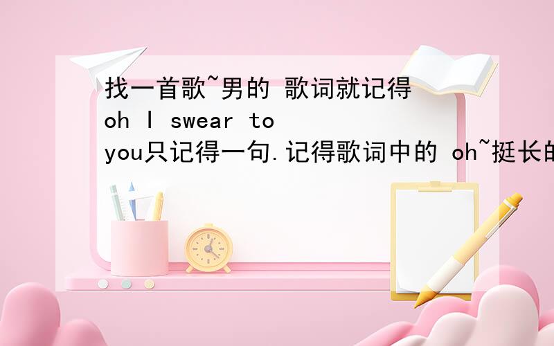 找一首歌~男的 歌词就记得 oh I swear to you只记得一句.记得歌词中的 oh~挺长的 很好听听到过2次