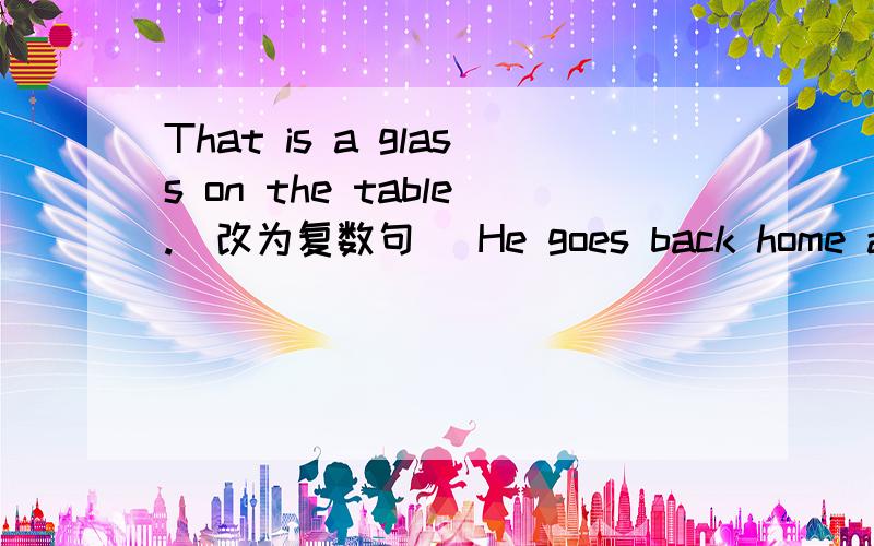 That is a glass on the table.(改为复数句） He goes back home and b( )