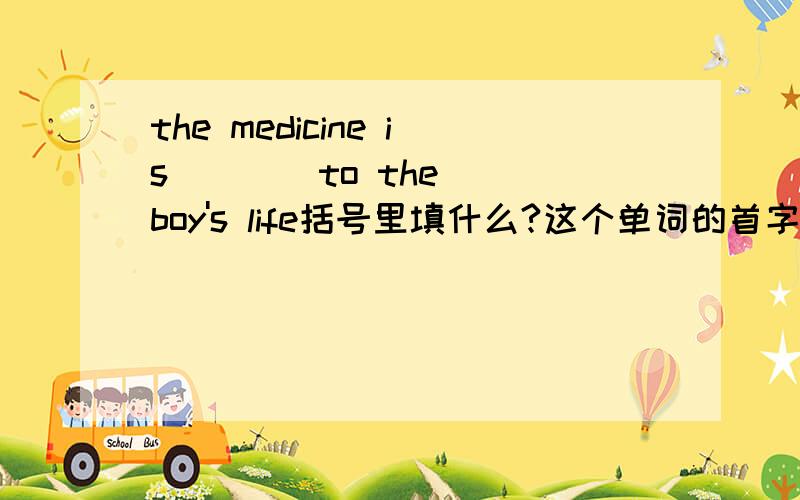 the medicine is (  ) to the boy's life括号里填什么?这个单词的首字母是c