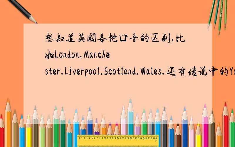 想知道英国各地口音的区别,比如London,Manchester,Liverpool,Scotland,Wales,还有传说中的York shire什么的,就是英国各个地方口音的区别啦.如果能下到音频或视频就更好.如果来回答的高手不清楚这方面