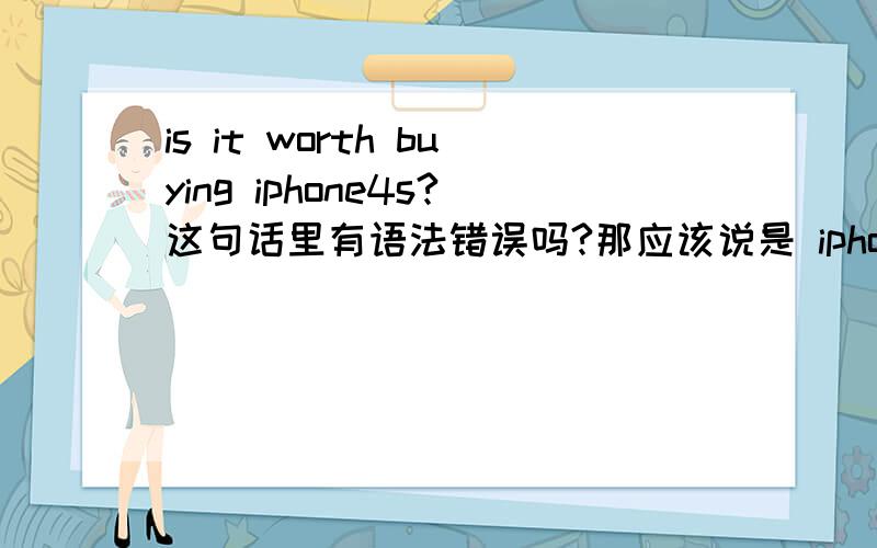 is it worth buying iphone4s?这句话里有语法错误吗?那应该说是 iphone4s is worth buying 还是 it is worth buying iphone4s 还是两种说法都对？