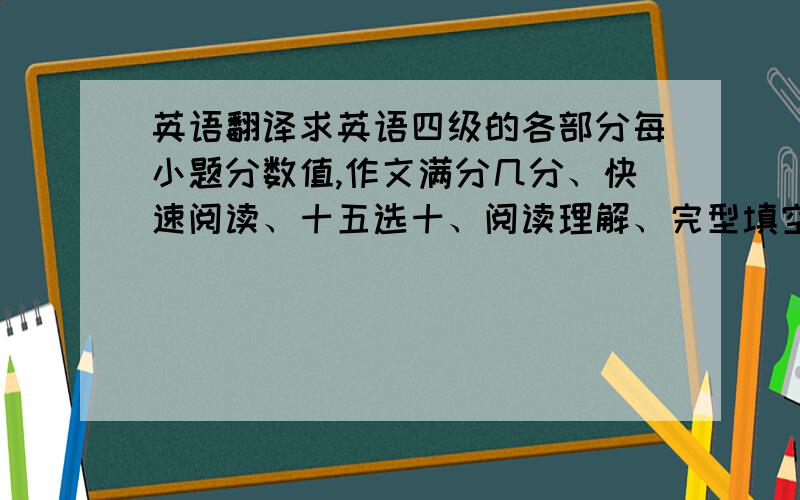 英语翻译求英语四级的各部分每小题分数值,作文满分几分、快速阅读、十五选十、阅读理解、完型填空、句子翻译各是每题几分?