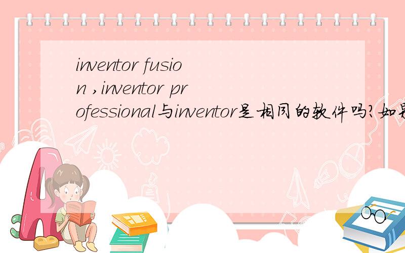 inventor fusion ,inventor professional与inventor是相同的软件吗?如果不同,他们的区别是什么?