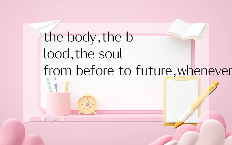 the body,the blood,the soul from before to future,whenever be myself