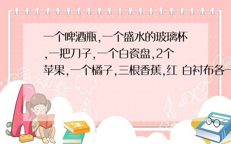 一个啤酒瓶,一个盛水的玻璃杯,一把刀子,一个白瓷盘,2个苹果,一个橘子,三根香蕉,红 白衬布各一块如何构图