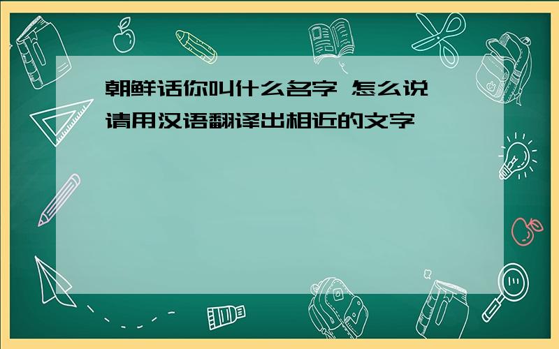 朝鲜话你叫什么名字 怎么说 请用汉语翻译出相近的文字