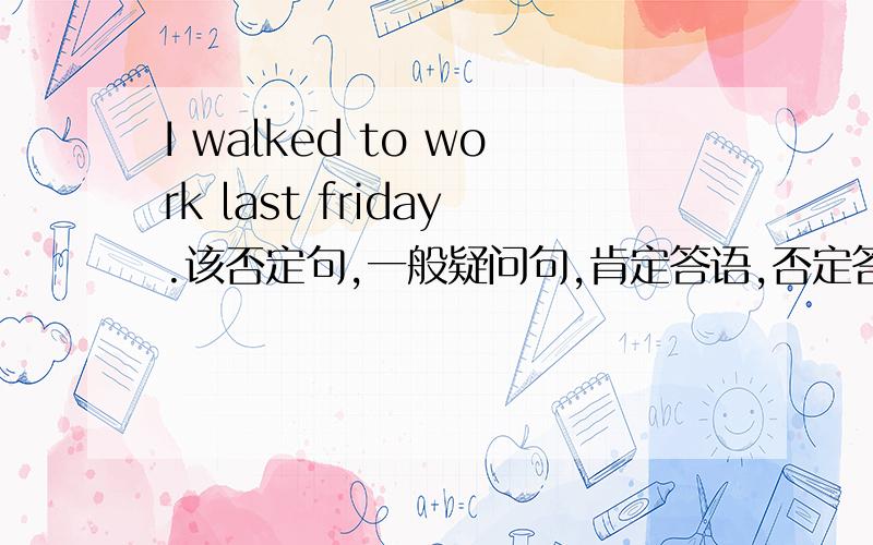 I walked to work last friday.该否定句,一般疑问句,肯定答语,否定答语.