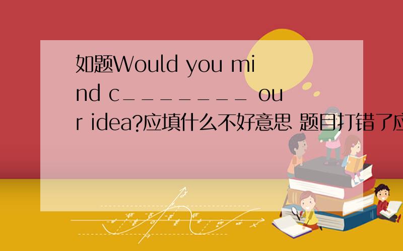 如题Would you mind c_______ our idea?应填什么不好意思 题目打错了应该是 Would you mind c_______ your idea?回答：Of course not.