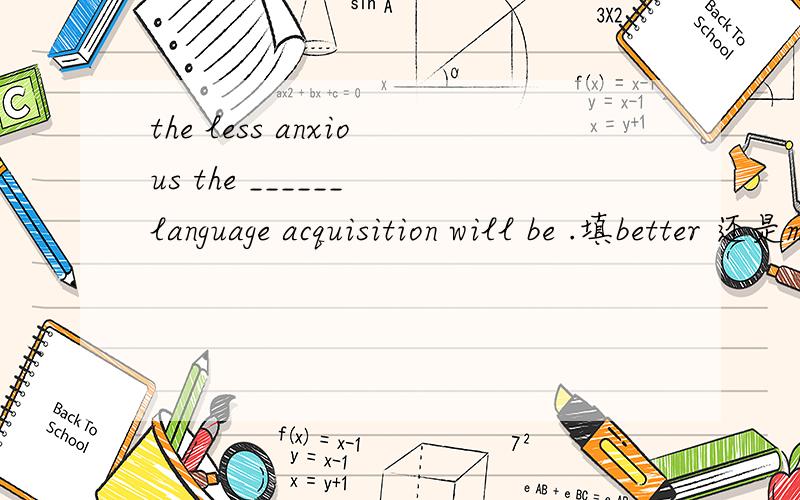 the less anxious the ______ language acquisition will be .填better 还是more为什么