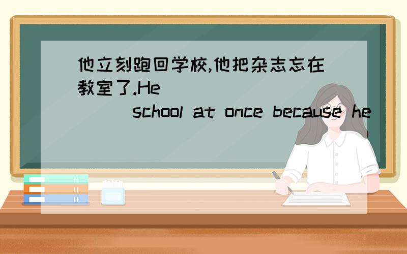 他立刻跑回学校,他把杂志忘在教室了.He __________school at once because he_____in the classroom.