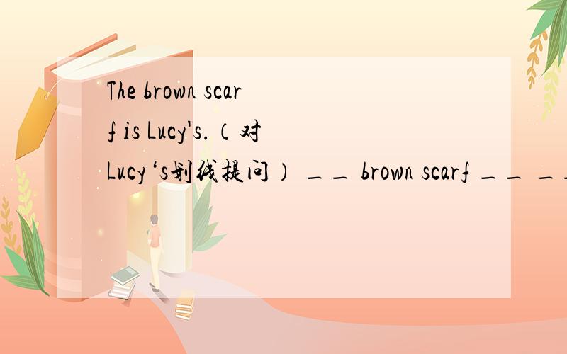 The brown scarf is Lucy's.（对Lucy‘s划线提问） __ brown scarf __ __?