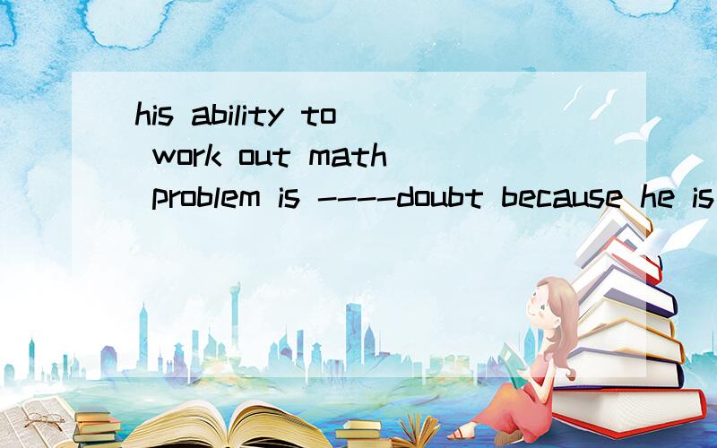 his ability to work out math problem is ----doubt because he is so knowledgeable and intelligent A opposost B inside C.among D Beyond