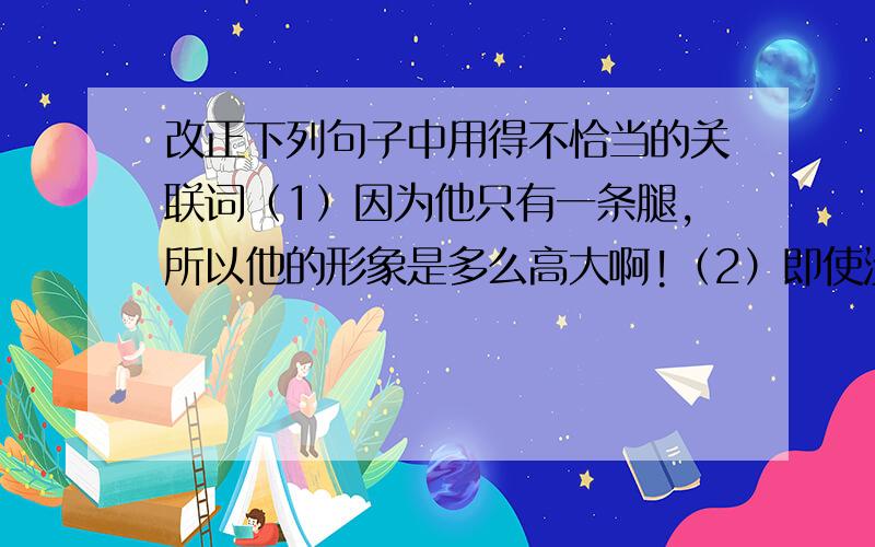 改正下列句子中用得不恰当的关联词（1）因为他只有一条腿,所以他的形象是多么高大啊!（2）即使没有你,也不知道他们会变成什么样.（3）只有你是我信得过的好朋友,我们俩才无话不说.