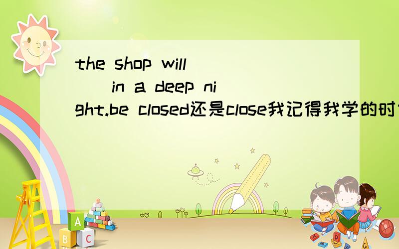 the shop will___in a deep night.be closed还是close我记得我学的时候是：商店关门不用被动语态,那么这句话为什么选第一个（答案给的）.请说明原因,