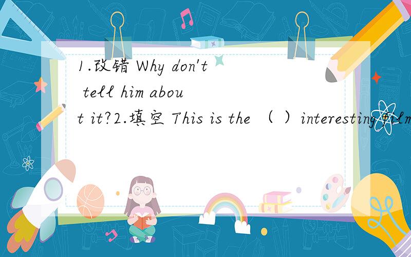 1.改错 Why don't tell him about it?2.填空 This is the （ ）interesting film （） I （ ） even seen3.同义句转换 How about a sweater.( ) ,that is not interesting ( ) .4.同义句转换 She is a clever girl ( ) ( ) ( ) girl she is 5.( ) h