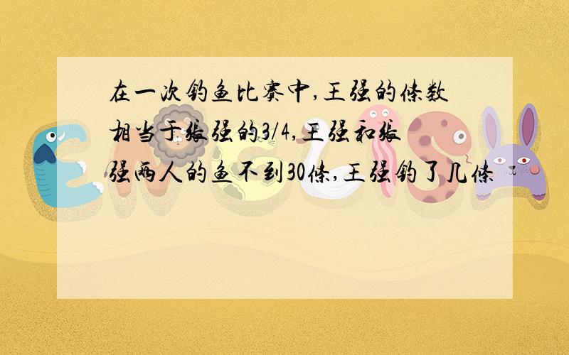 在一次钓鱼比赛中,王强的条数相当于张强的3/4,王强和张强两人的鱼不到30条,王强钓了几条