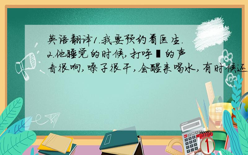 英语翻译1.我要预约看医生.2.他睡觉的时候,打呼噜的声音很响,嗓子很干,会醒来喝水,有时候还会头疼,血压高.请帮忙翻译一下这两句.第二句请用第三人称,因为不是我要看病.