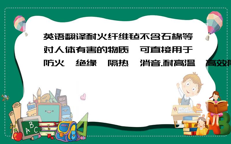 英语翻译耐火纤维毡不含石棉等对人体有害的物质,可直接用于防火,绝缘,隔热,消音.耐高温,高效隔热,可当作高温容器内衬节约能源用.