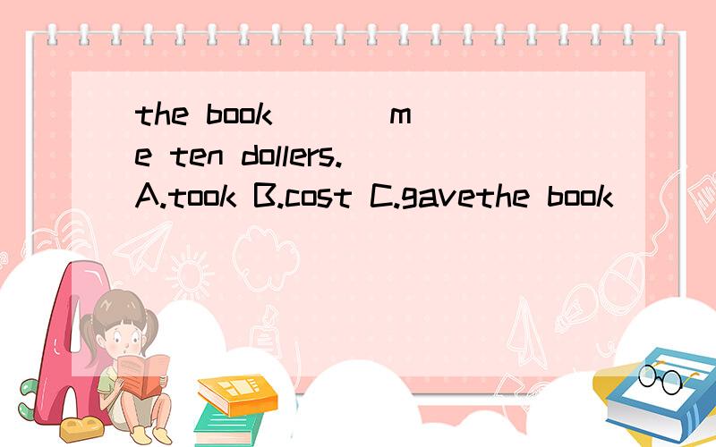 the book ( ) me ten dollers.A.took B.cost C.gavethe book ( ) me ten dollers.A.took B.cost C.gave