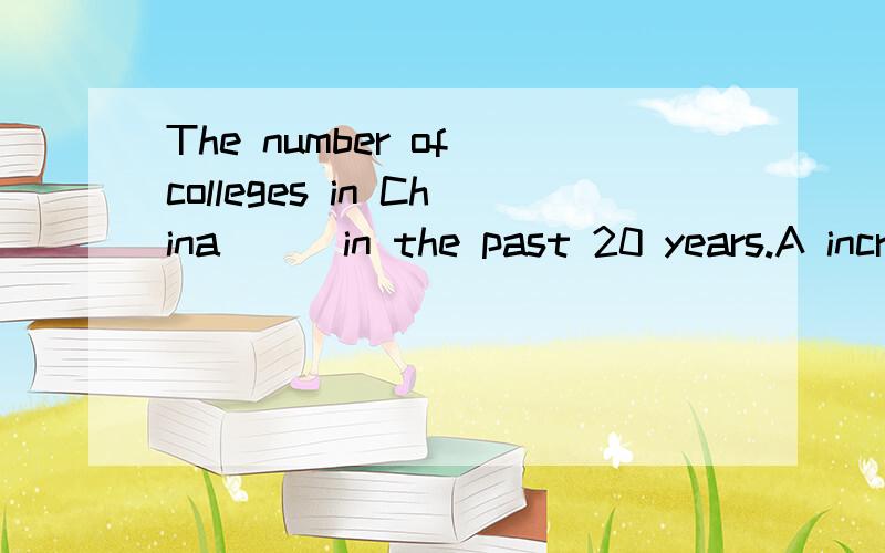 The number of colleges in China ( )in the past 20 years.A incrase B incrased C is incraesd D has incrased再麻烦各位讲解下为啥B C两项不对选B缺啥成分 选C哪里矛盾之类的俺英语实在是不行啊