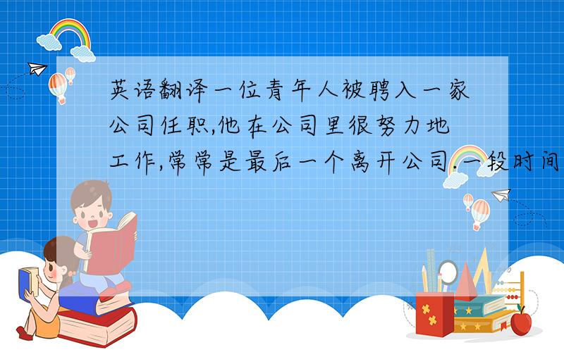 英语翻译一位青年人被聘入一家公司任职,他在公司里很努力地工作,常常是最后一个离开公司.一段时间之后,青年人出色的表现使他晋升到了更高的职位,获得了更多的报酬.可自他领到升职通