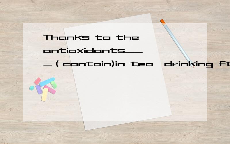 Thanks to the antioxidants___（contain)in tea,drinking ftea can be good to our health.