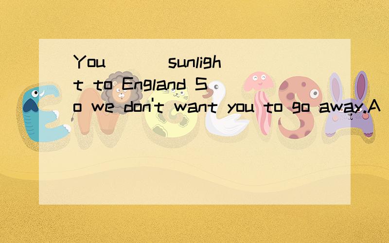 You ___sunlight to England So we don't want you to go away.A brought B would bring C have brough选哪个,