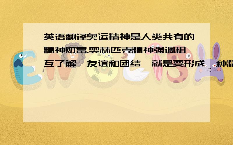 英语翻译奥运精神是人类共有的精神财富.奥林匹克精神强调相互了解、友谊和团结,就是要形成一种精神氛围.其次,奥林匹克精神强调竞技运动的公平与公正.