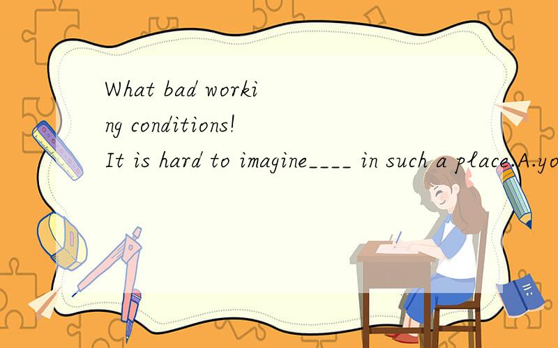 What bad working conditions!It is hard to imagine____ in such a place.A.you to work B.you work c.your work D.you working我觉得B D两个答案都可以啊,选B的话可以理解为省略掉that的宾语从句啊,可是答案只有D?为什么呢