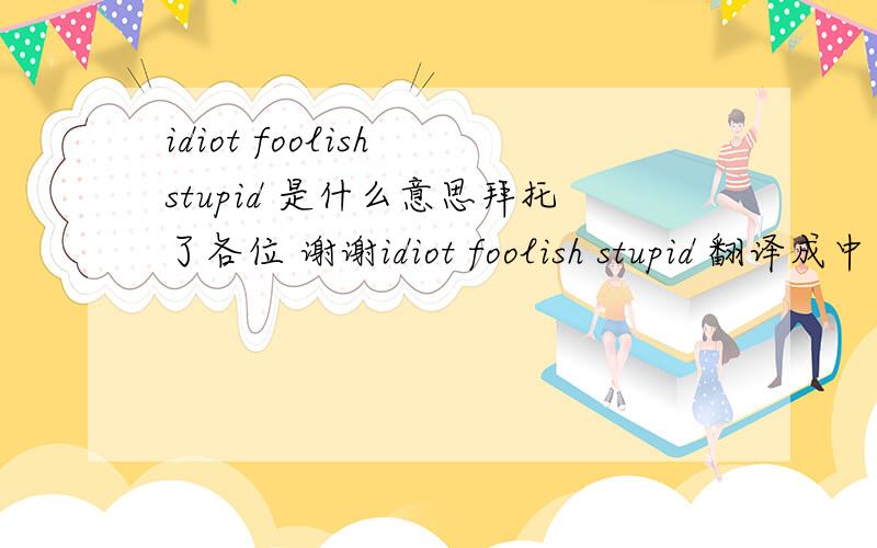 idiot foolish stupid 是什么意思拜托了各位 谢谢idiot foolish stupid 翻译成中文是什么意思