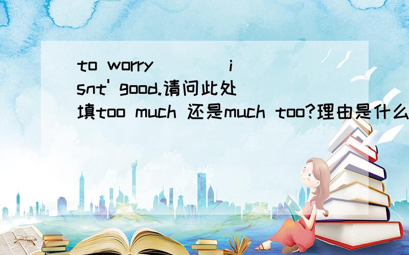 to worry ___ isnt' good.请问此处填too much 还是much too?理由是什么