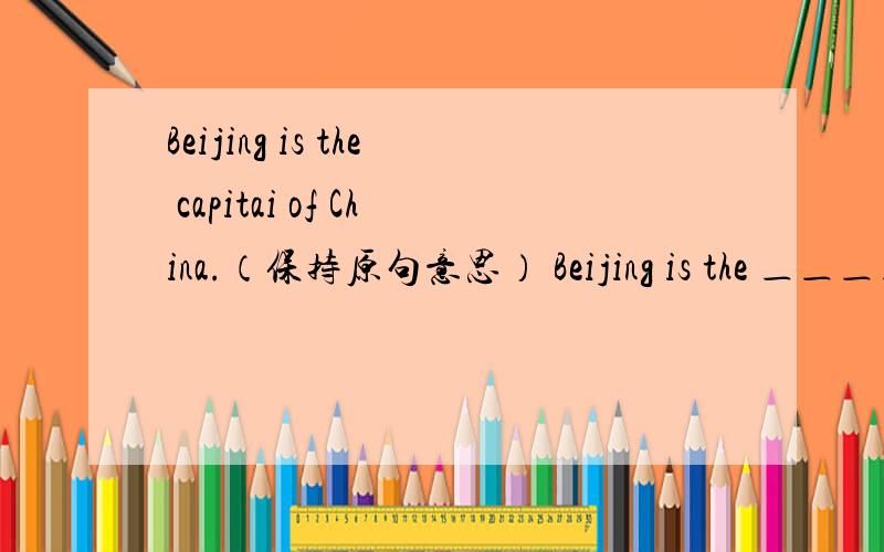 Beijing is the capitai of China.（保持原句意思） Beijing is the ＿＿＿＿＿＿＿＿＿of China.Beijing is the capitai of China.（保持原句意思） Beijing is the ＿＿＿ ＿＿＿ ＿＿＿of China.