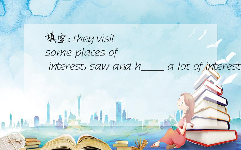 填空:they visit some places of interest,saw and h____ a lot of interesting things