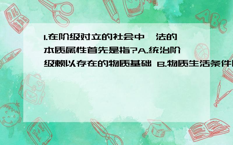 1.在阶级对立的社会中,法的本质属性首先是指?A.统治阶级赖以存在的物质基础 B.物质生活条件以外的其它因素 C.统治阶级意志的体现 D.法的强制性 2.法的规范性是指（） A.法对人们的行为的