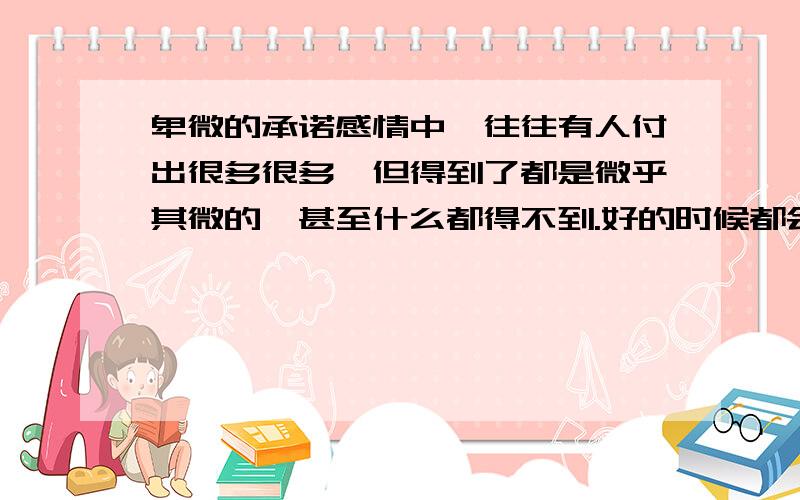 卑微的承诺感情中,往往有人付出很多很多,但得到了都是微乎其微的,甚至什么都得不到.好的时候都会许下很多的承诺.结束一段情.什么承诺都是曾经的可笑.