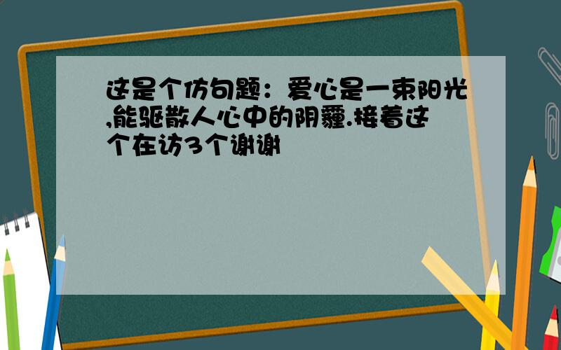 这是个仿句题：爱心是一束阳光,能驱散人心中的阴霾.接着这个在访3个谢谢